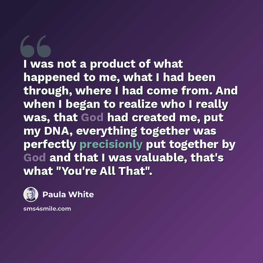 “I was not a product of what happened to me, what I had been through, where I had come from. And when I began to realize who I really was, that God had created me, put my DNA, everything together was perfectly precisionly put together by God and that I was valuable, that's what "You're All That".” quote by Paula White