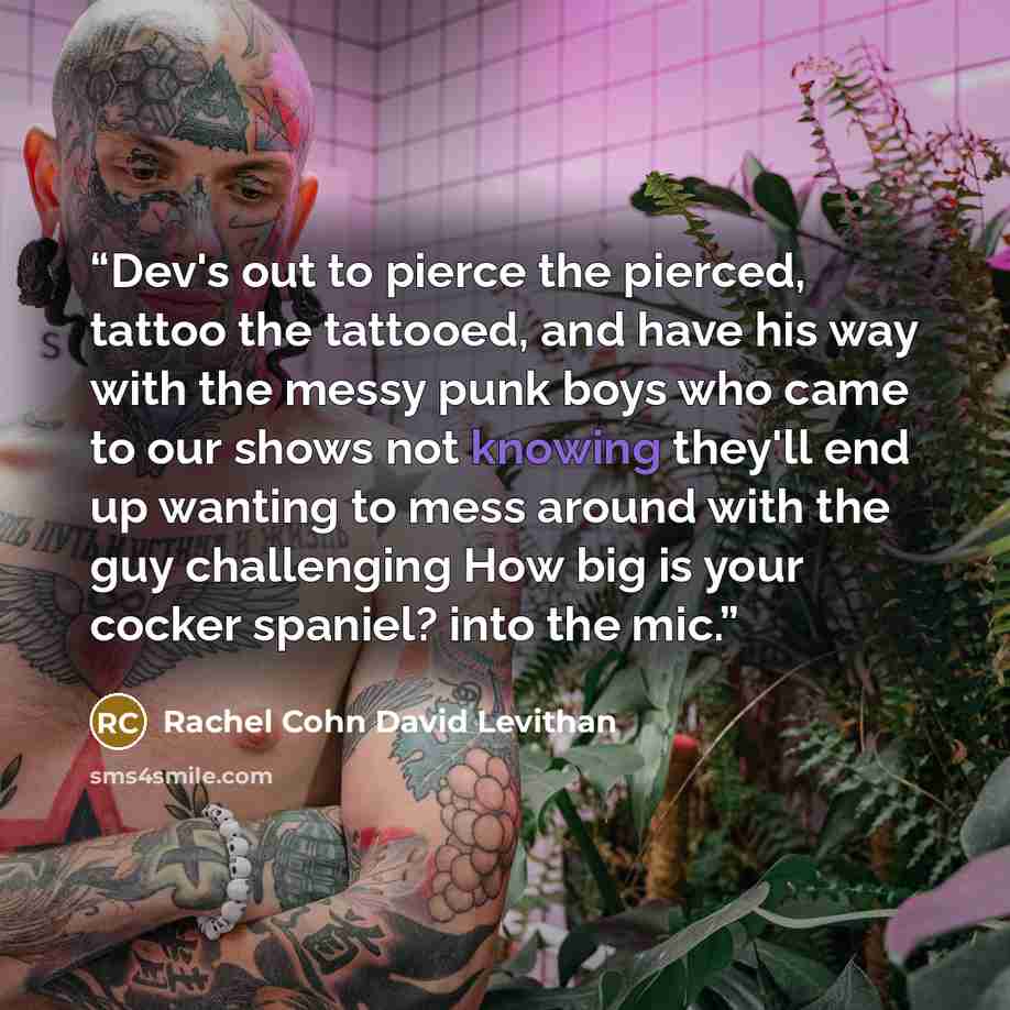 “Dev's out to pierce the pierced, tattoo the tattooed, and have his way with the messy punk boys who came to our shows not knowing they'll end up wanting to mess around with the guy challenging How big is your cocker spaniel? into the mic.” quote by Rachel Cohn David Levithan
