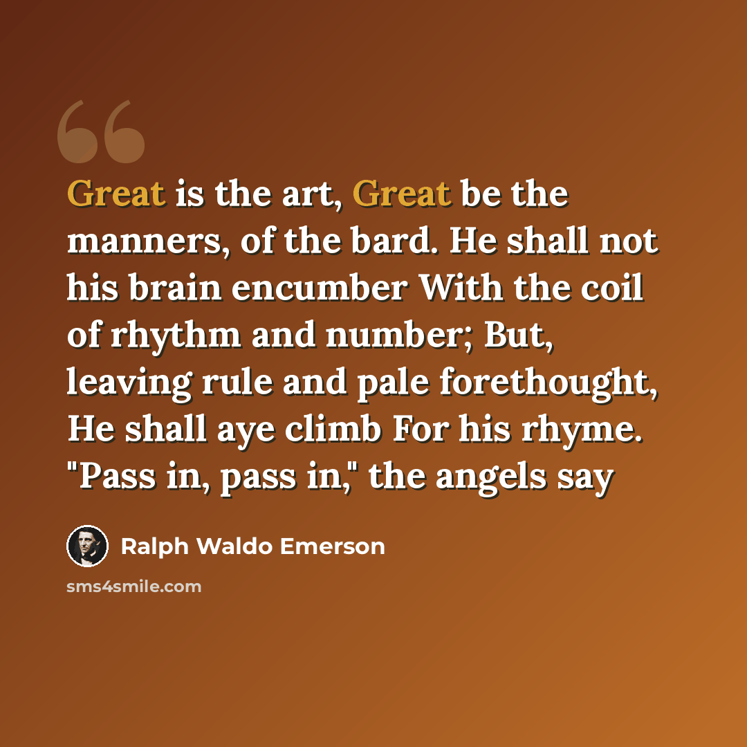 “Great is the art, Great be the manners, of the bard. He shall not his brain encumber With the coil of rhythm and number; But, leaving rule and pale forethought, He shall aye climb For his rhyme. "Pass in, pass in," the angels say” quote by Ralph Waldo Emerson