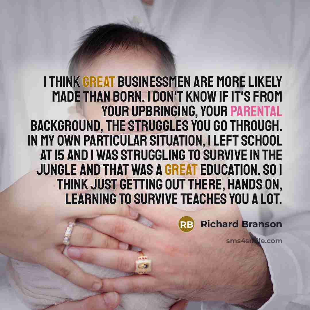 “I think great businessmen are more likely made than born. I don't know if it's from your upbringing, your parental background, the struggles you go through. In my own particular situation, I left school at 15 and I was struggling to survive in the jungle and that was a great education. So I think…” quote by Richard Branson