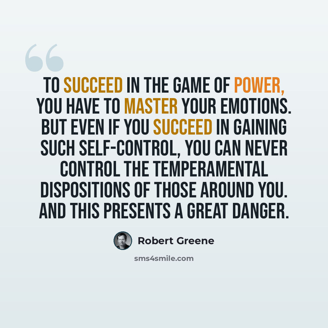 “To succeed in the game of power, you have to master your emotions. But even if you succeed in gaining such self-control, you can never control the temperamental dispositions of those around you. And this presents a great danger.” quote by Robert Greene