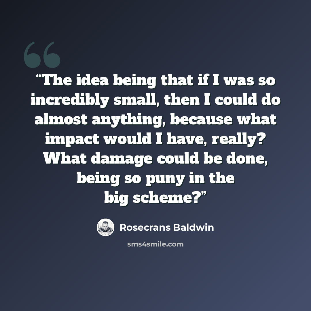 “The idea being that if I was so incredibly small, then I could do almost anything, because what impact would I have, really? What damage could be done, being so puny in the big scheme?” quote by Rosecrans Baldwin