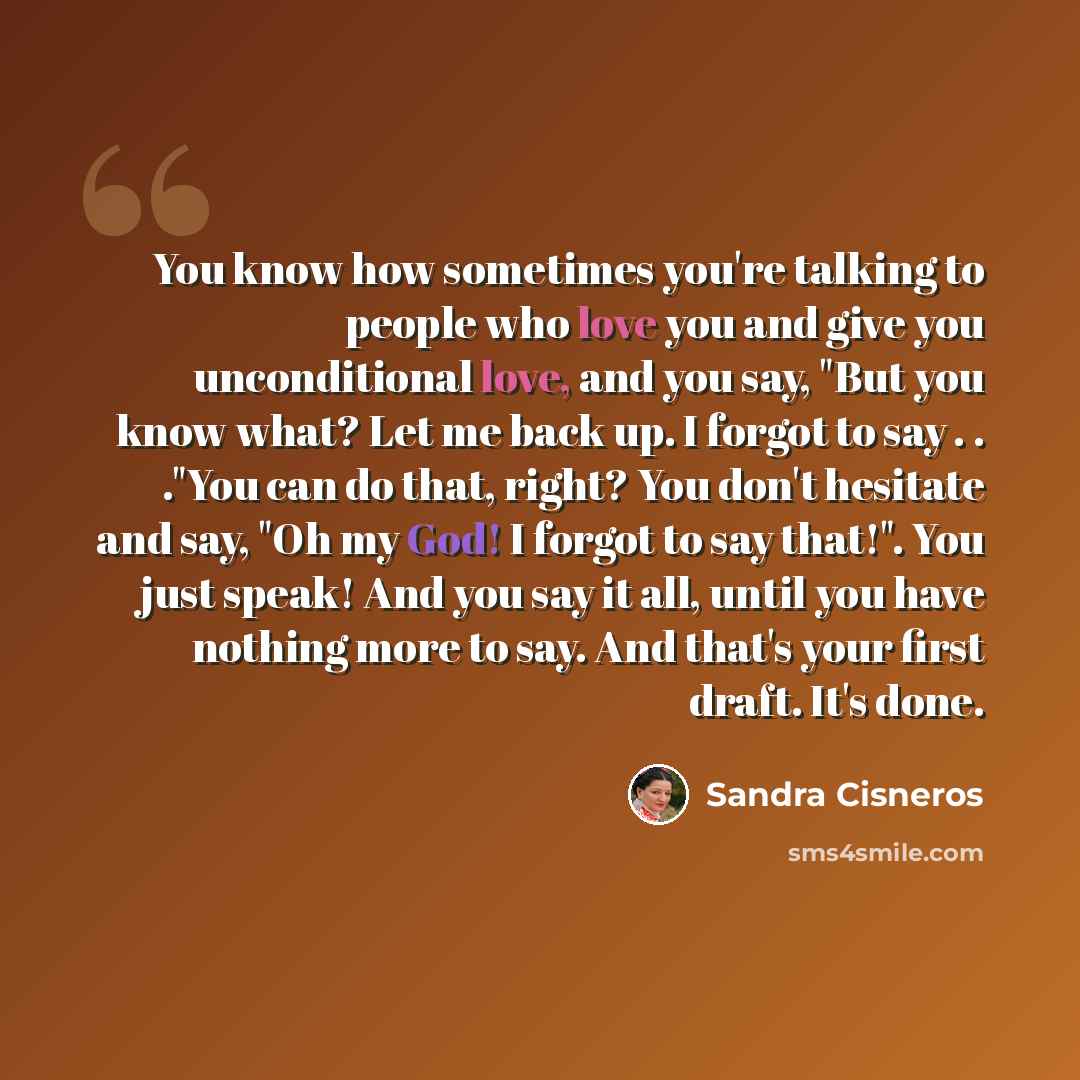 “You know how sometimes you're talking to people who love you and give you unconditional love, and you say, "But you know what? Let me back up. I forgot to say . . ."You can do that, right? You don't hesitate and say, "Oh my God! I forgot to say that!". You just speak! And you say it all, until you…” quote by Sandra Cisneros