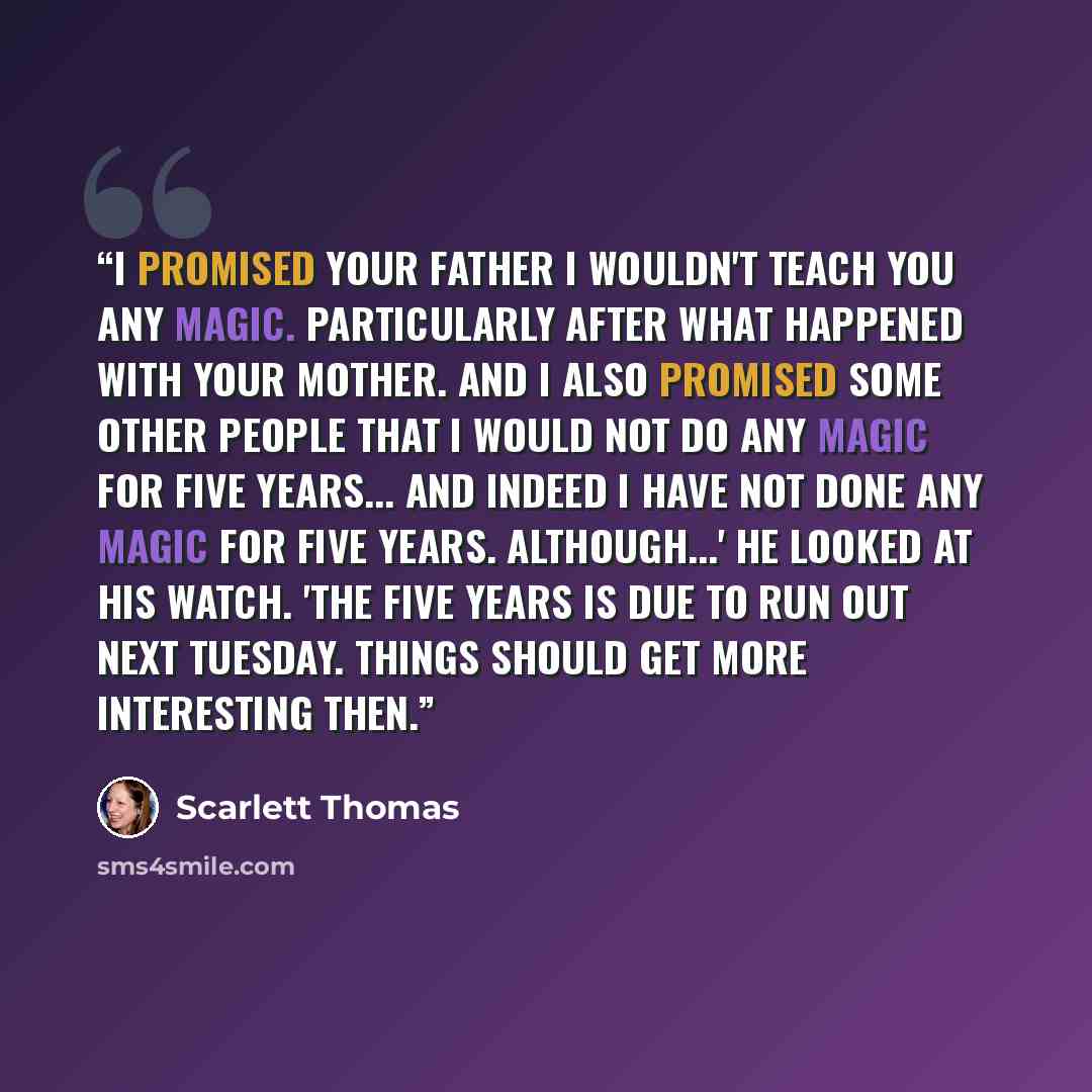 “I promised your father I wouldn't teach you any magic. Particularly after what happened with your mother. And I also promised some other people that I would not do any magic for five years... and indeed I have not done any magic for five years. Although...' He looked at his watch. 'The five years…” quote by Scarlett Thomas