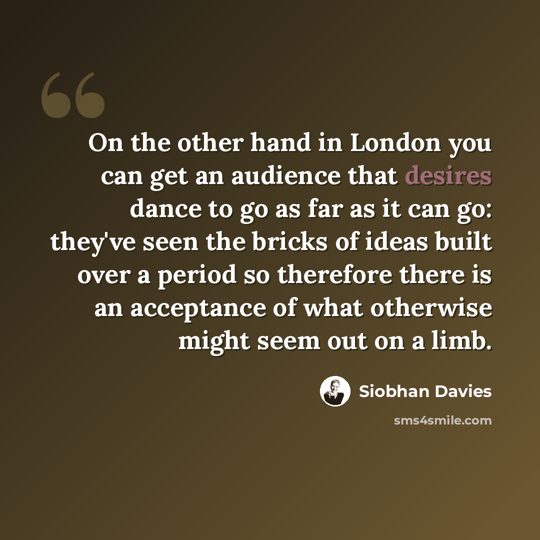 “On the other hand in London you can get an audience that desires dance to go as far as it can go: they've seen the bricks of ideas built over a period so therefore there is an acceptance of what otherwise might seem out on a limb.” quote by Siobhan Davies