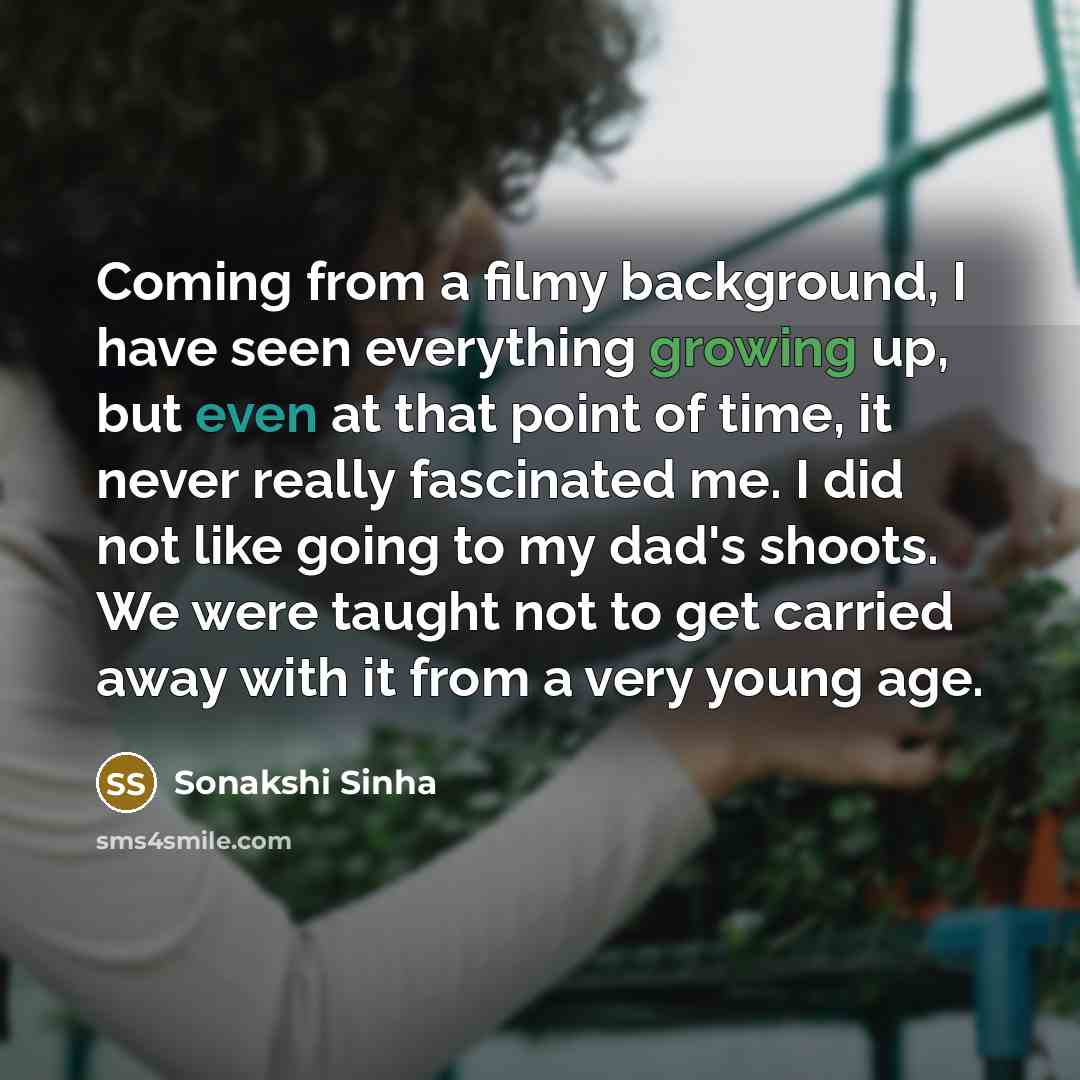 “Coming from a filmy background, I have seen everything growing up, but even at that point of time, it never really fascinated me. I did not like going to my dad's shoots. We were taught not to get carried away with it from a very young age.” quote by Sonakshi Sinha