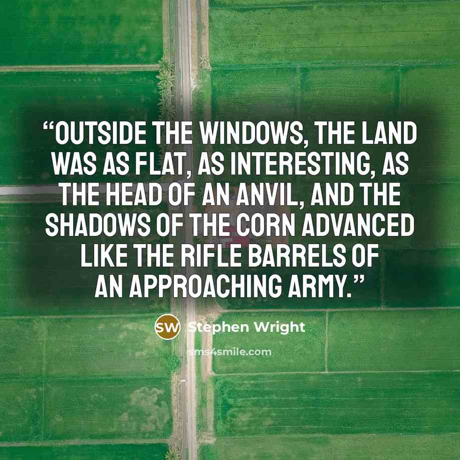 “Outside the windows, the land was as flat, as interesting, as the head of an anvil, and the shadows of the corn advanced like the rifle barrels of an approaching army.” quote by Stephen Wright