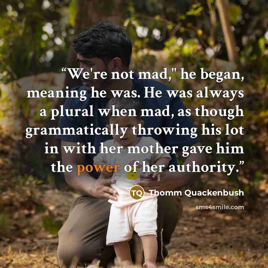 “We're not mad," he began, meaning he was. He was always a plural when mad, as though grammatically throwing his lot in with her mother gave him the power of her authority.” quote by Thomm Quackenbush