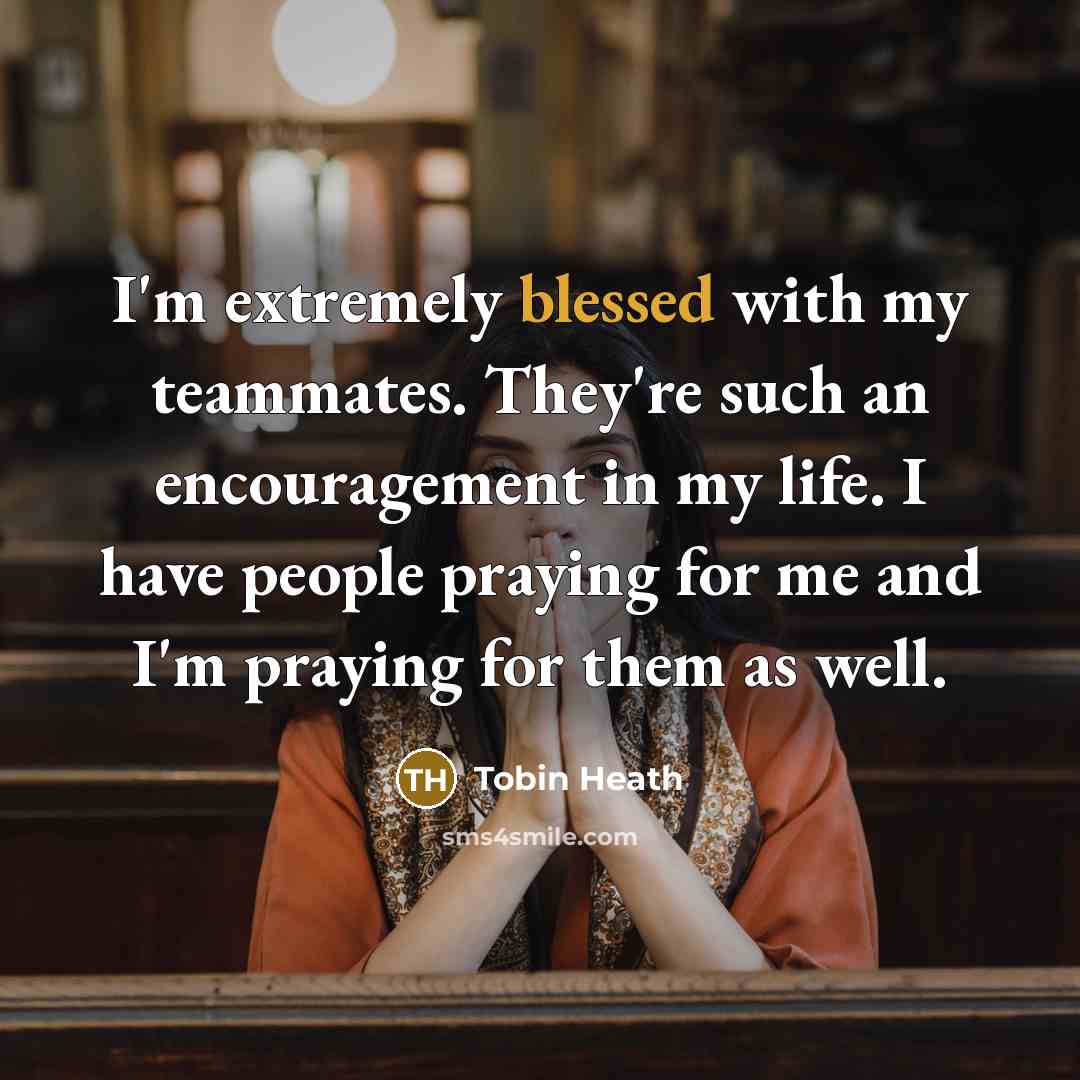 “I'm extremely blessed with my teammates. They're such an encouragement in my life. I have people praying for me and I'm praying for them as well.” quote by Tobin Heath