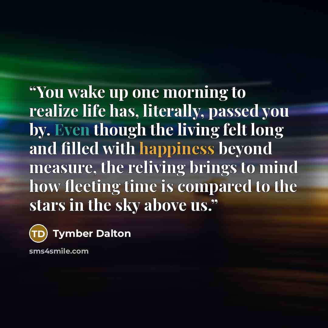“You wake up one morning to realize life has, literally, passed you by. Even though the living felt long and filled with happiness beyond measure, the reliving brings to mind how fleeting time is compared to the stars in the sky above us.” quote by Tymber Dalton