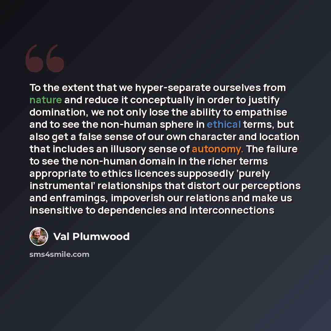 “To the extent that we hyper-separate ourselves from nature and reduce it conceptually in order to justify domination, we not only lose the ability to empathise and to see the non-human sphere in ethical terms, but also get a false sense of our own character and location that includes an illusory…” quote by Val Plumwood