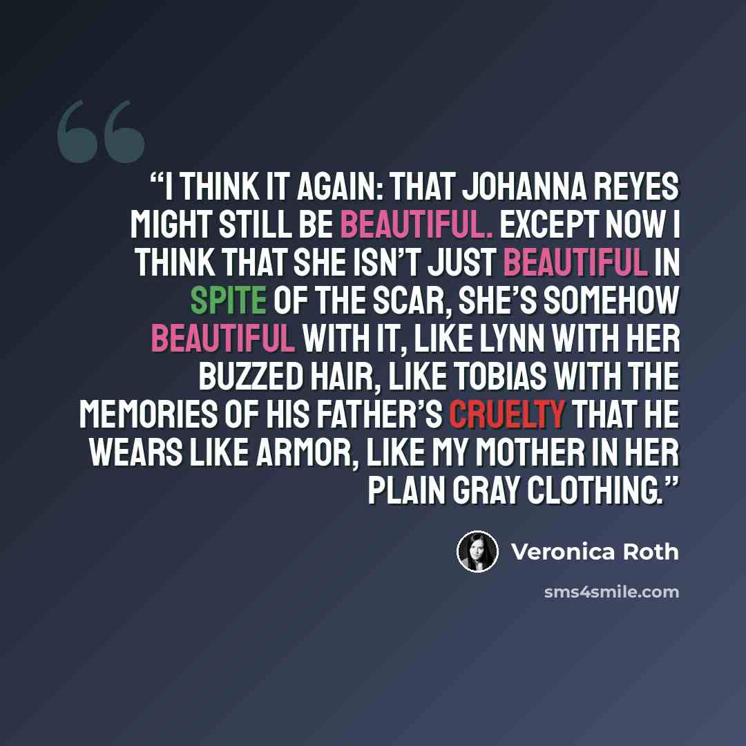 “I think it again: that Johanna Reyes might still be beautiful. Except now I think that she isn’t just beautiful in spite of the scar, she’s somehow beautiful with it, like Lynn with her buzzed hair, like Tobias with the memories of his father’s cruelty that he wears like armor, like my mother in…” quote by Veronica Roth
