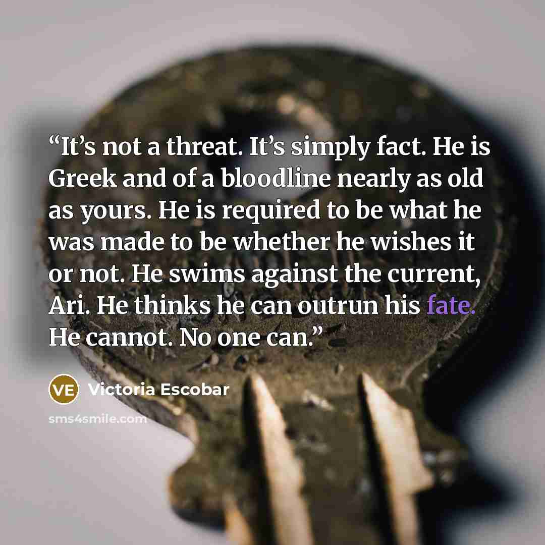 “It’s not a threat. It’s simply fact. He is Greek and of a bloodline nearly as old as yours. He is required to be what he was made to be whether he wishes it or not. He swims against the current, Ari. He thinks he can outrun his fate. He cannot. No one can.” quote by Victoria Escobar