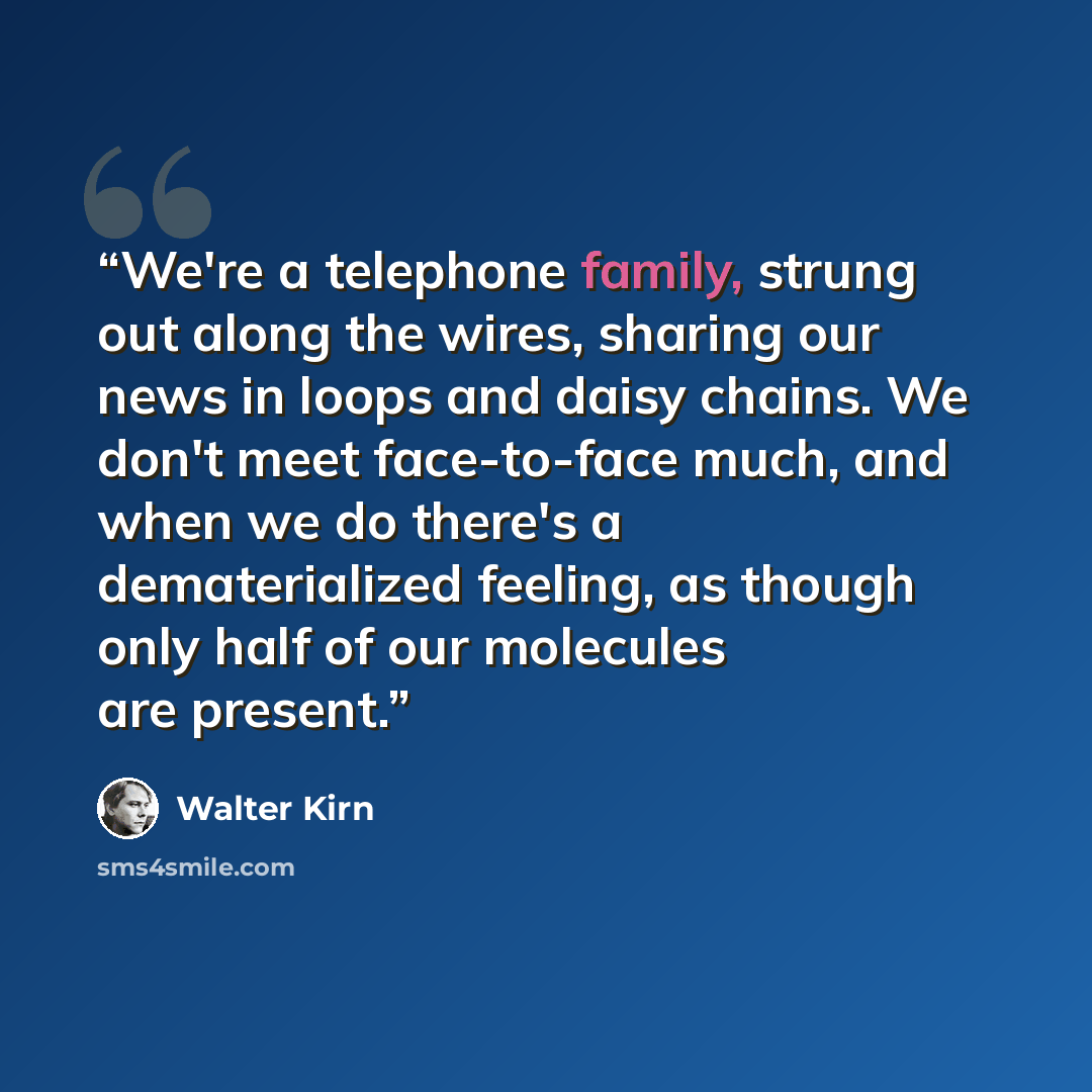 “We're a telephone family, strung out along the wires, sharing our news in loops and daisy chains. We don't meet face-to-face much, and when we do there's a dematerialized feeling, as though only half of our molecules are present.” quote by Walter Kirn