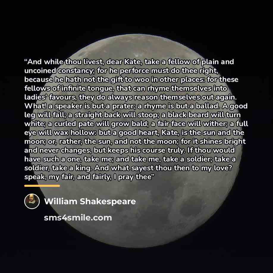 “And while thou livest, dear Kate, take a fellow of plain and uncoined constancy; for he perforce must do thee right, because he hath not the gift to woo in other places: for these fellows of infinite tongue, that can rhyme themselves into ladies' favours, they do always reason themselves out…” quote by William Shakespeare
