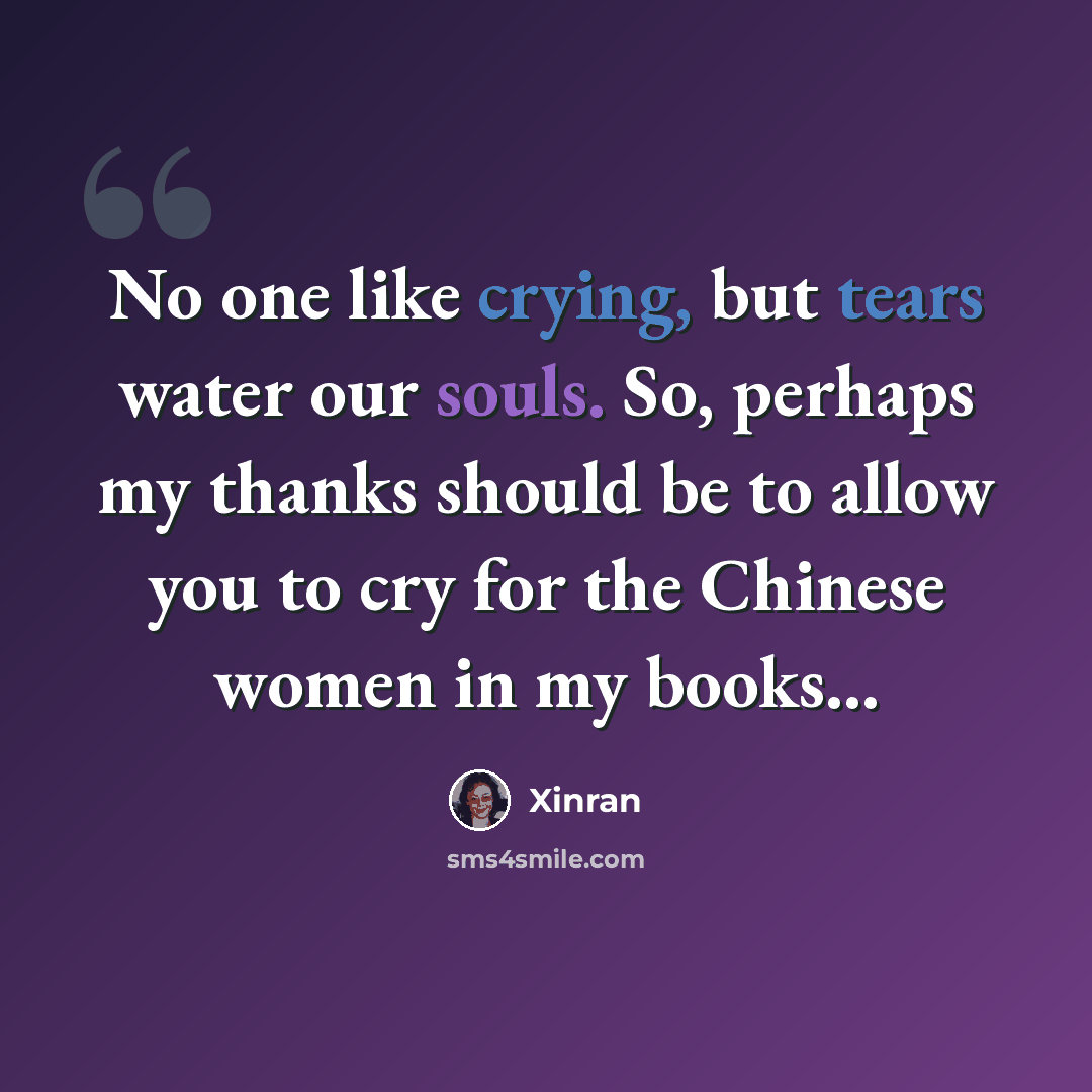 “No one like crying, but tears water our souls. So, perhaps my thanks should be to allow you to cry for the Chinese women in my books...” quote by Xinran
