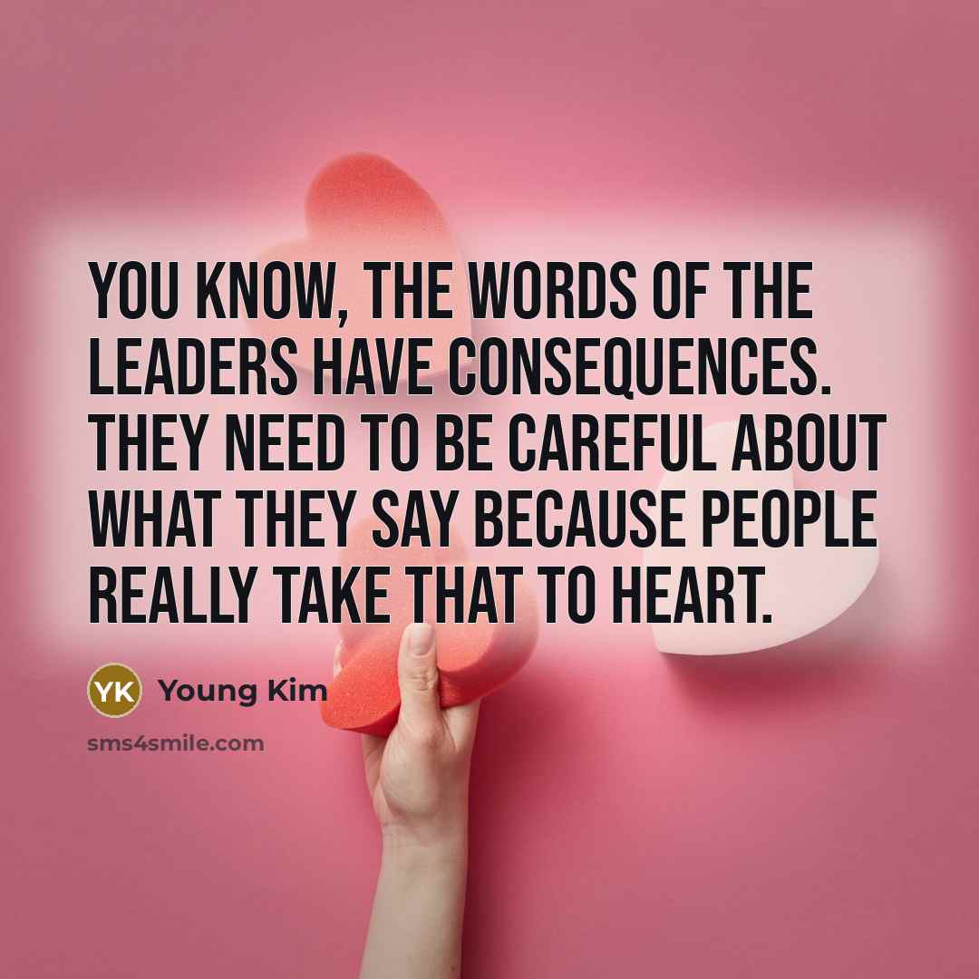 “You know, the words of the leaders have consequences. They need to be careful about what they say because people really take that to heart.” quote by Young Kim