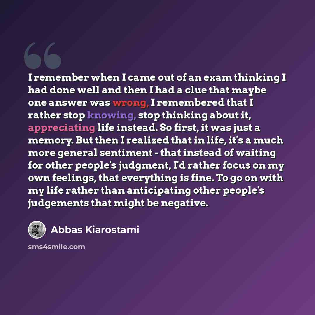 “I remember when I came out of an exam thinking I had done well and then I had a clue that maybe one answer was wrong, I remembered that I rather stop knowing, stop thinking about it, appreciating life instead. So first, it was just a memory. But then I realized that in life, it's a much more…” quote by Abbas Kiarostami