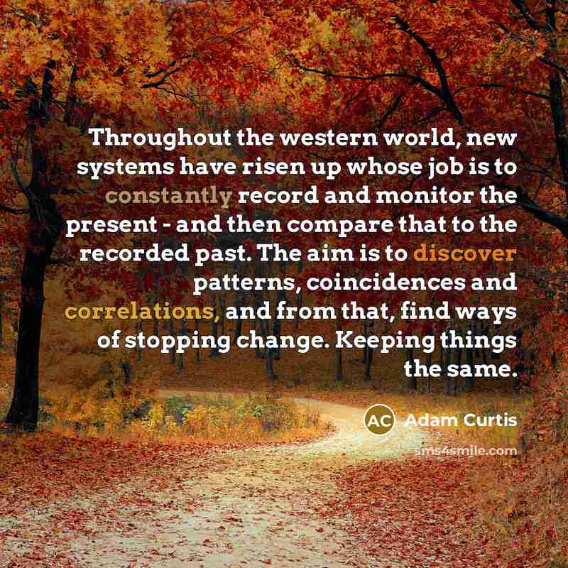 “Throughout the western world, new systems have risen up whose job is to constantly record and monitor the present - and then compare that to the recorded past. The aim is to discover patterns, coincidences and correlations, and from that, find ways of stopping change. Keeping things the same.” quote by Adam Curtis