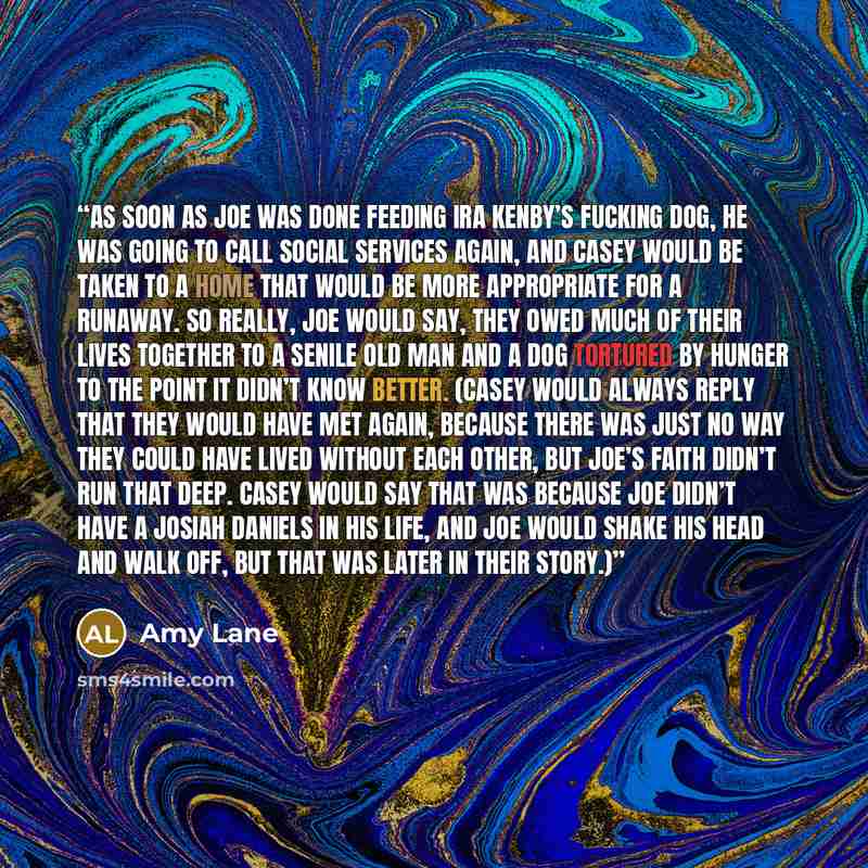 “As soon as Joe was done feeding Ira Kenby’s fucking dog, he was going to call social services again, and Casey would be taken to a home that would be more appropriate for a runaway. So really, Joe would say, they owed much of their lives together to a senile old man and a dog tortured by hunger to…” quote by Amy Lane