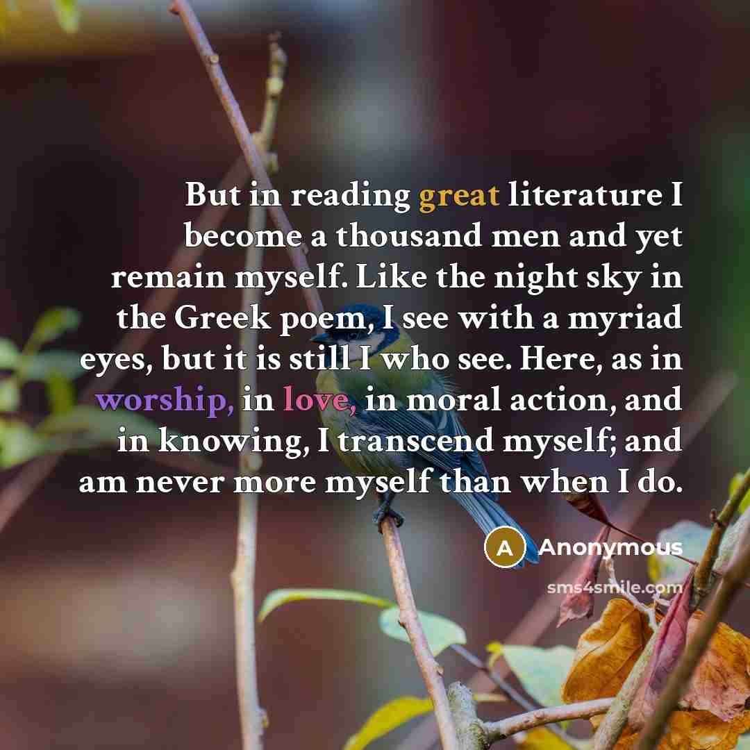“But in reading great literature I become a thousand men and yet remain myself. Like the night sky in the Greek poem, I see with a myriad eyes, but it is still I who see. Here, as in worship, in love, in moral action, and in knowing, I transcend myself; and am never more myself than when I do.” quote by Anonymous