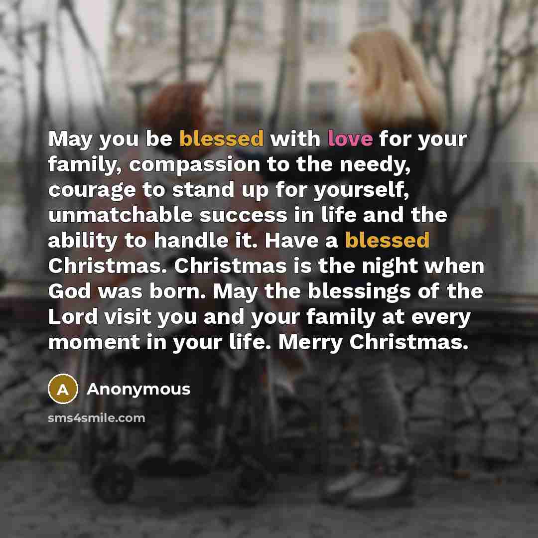 “May you be blessed with love for your family, compassion to the needy, courage to stand up for yourself, unmatchable success in life and the ability to handle it. Have a blessed Christmas. Christmas is the night when God was born. May the blessings of the Lord visit you and your family at every…” quote by Anonymous