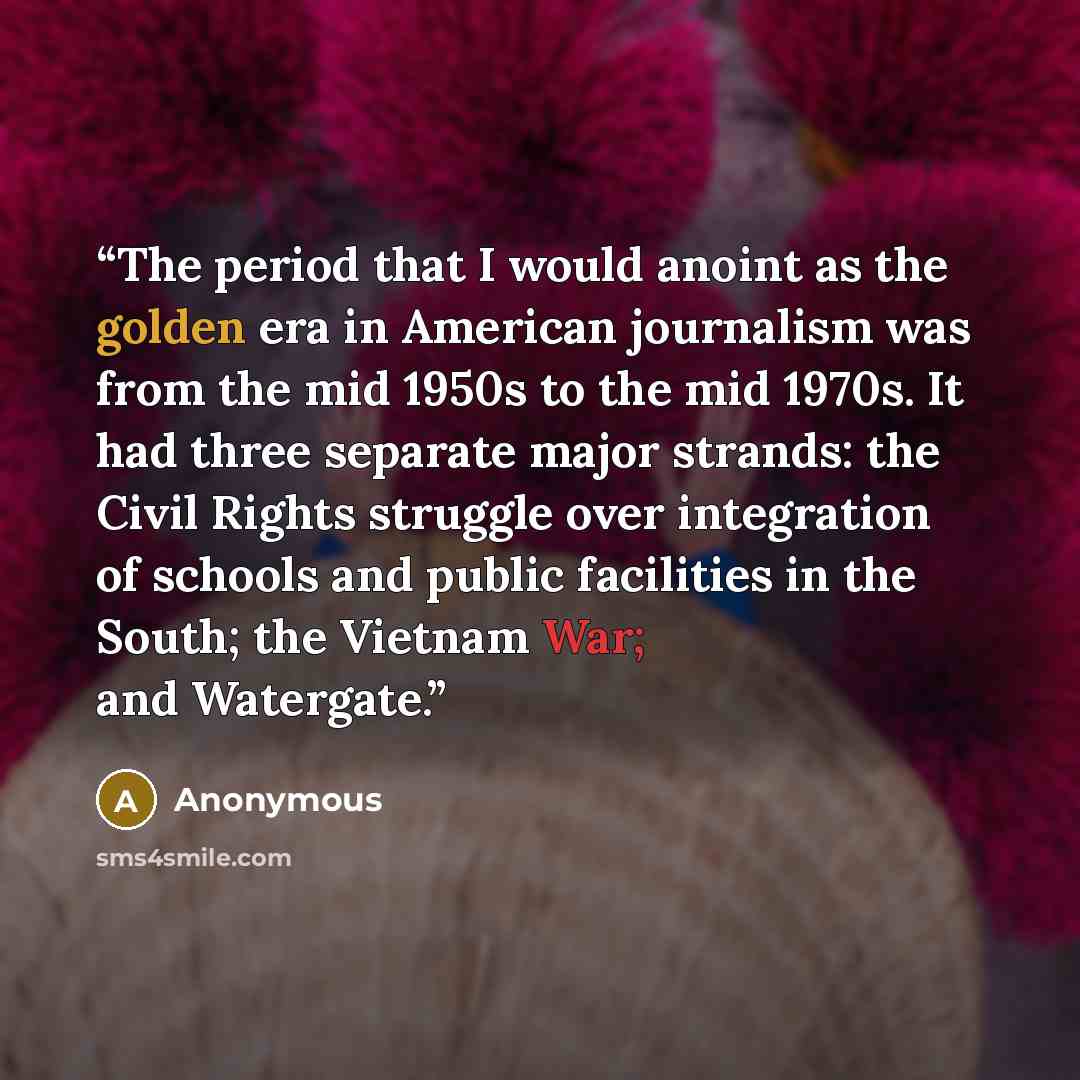 “The period that I would anoint as the golden era in American journalism was from the mid 1950s to the mid 1970s. It had three separate major strands: the Civil Rights struggle over integration of schools and public facilities in the South; the Vietnam War; and Watergate.” quote by Anonymous