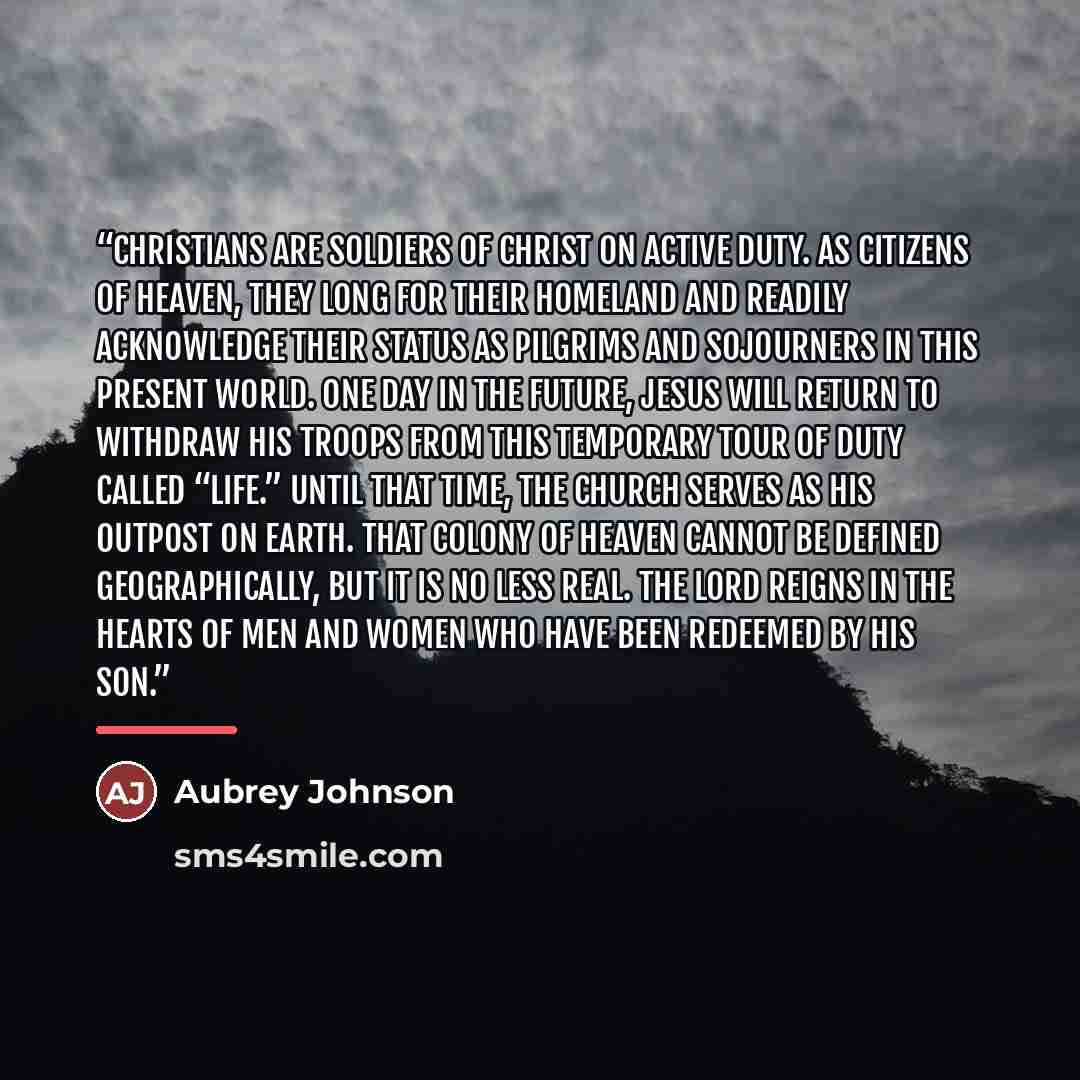 “Christians are soldiers of Christ on active duty. As citizens of heaven, they long for their homeland and readily acknowledge their status as pilgrims and sojourners in this present world. One day in the future, Jesus will return to withdraw His troops from this temporary tour of duty called…” quote by Aubrey Johnson