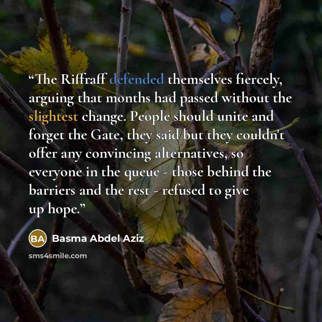 “The Riffraff defended themselves fiercely, arguing that months had passed without the slightest change. People should unite and forget the Gate, they said but they couldn't offer any convincing alternatives, so everyone in the queue - those behind the barriers and the rest - refused to give up hope.” quote by Basma Abdel Aziz