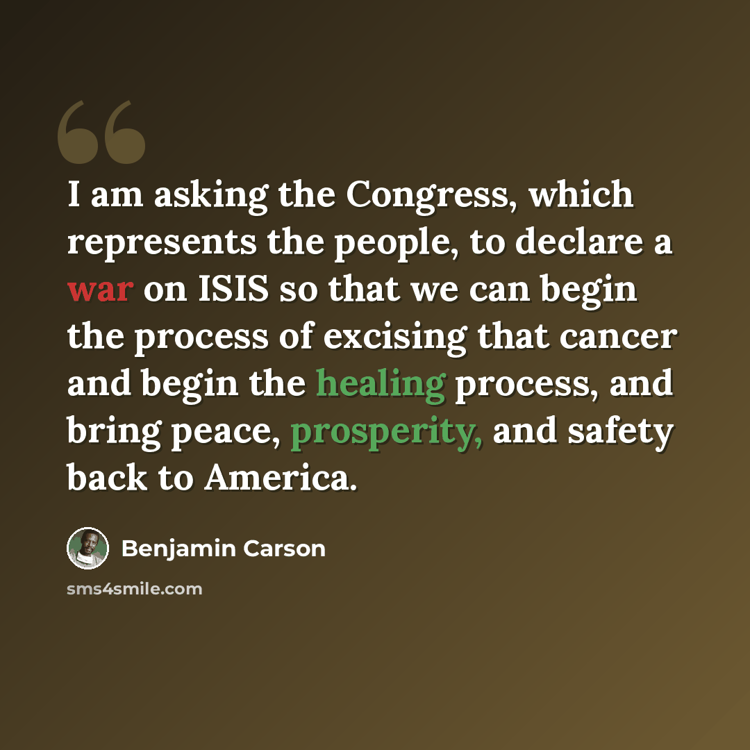 “I am asking the Congress, which represents the people, to declare a war on ISIS so that we can begin the process of excising that cancer and begin the healing process, and bring peace, prosperity, and safety back to America.” quote by Benjamin Carson