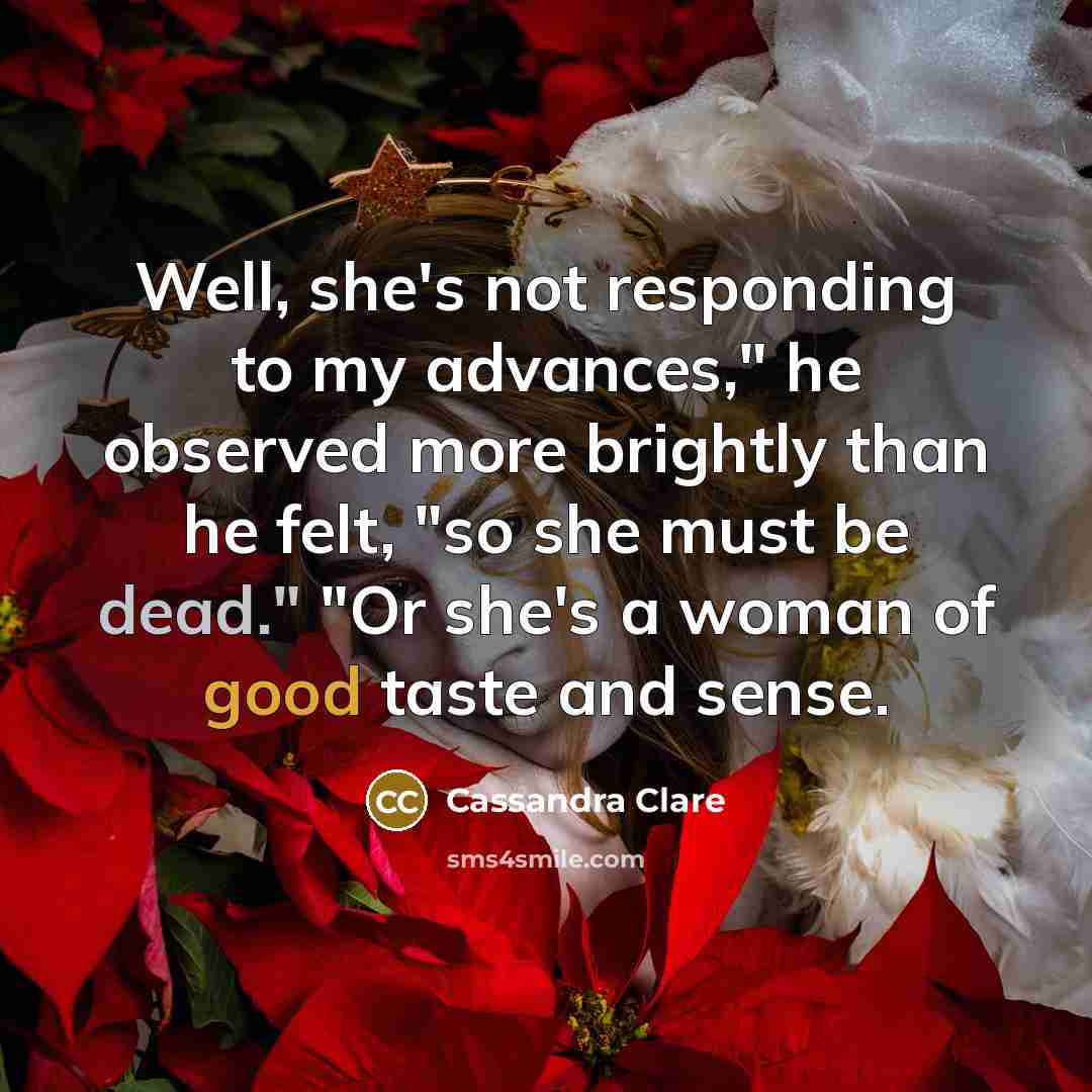 “Well, she's not responding to my advances," he observed more brightly than he felt, "so she must be dead." "Or she's a woman of good taste and sense.” quote by Cassandra Clare