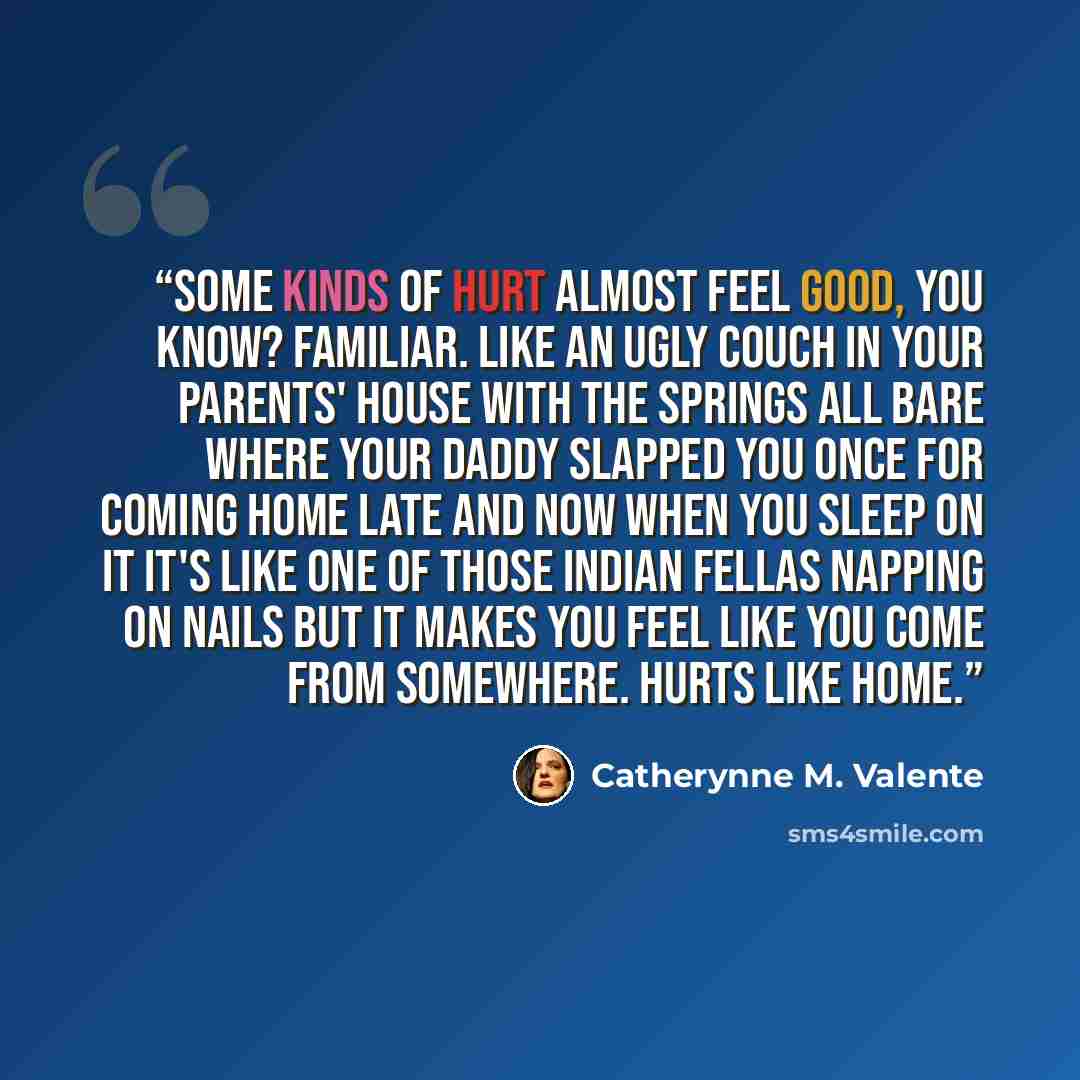“Some kinds of hurt almost feel good, you know? Familiar. Like an ugly couch in your parents' house with the springs all bare where your daddy slapped you once for coming home late and now when you sleep on it it's like one of those Indian fellas napping on nails but it makes you feel like you come…” quote by Catherynne M. Valente