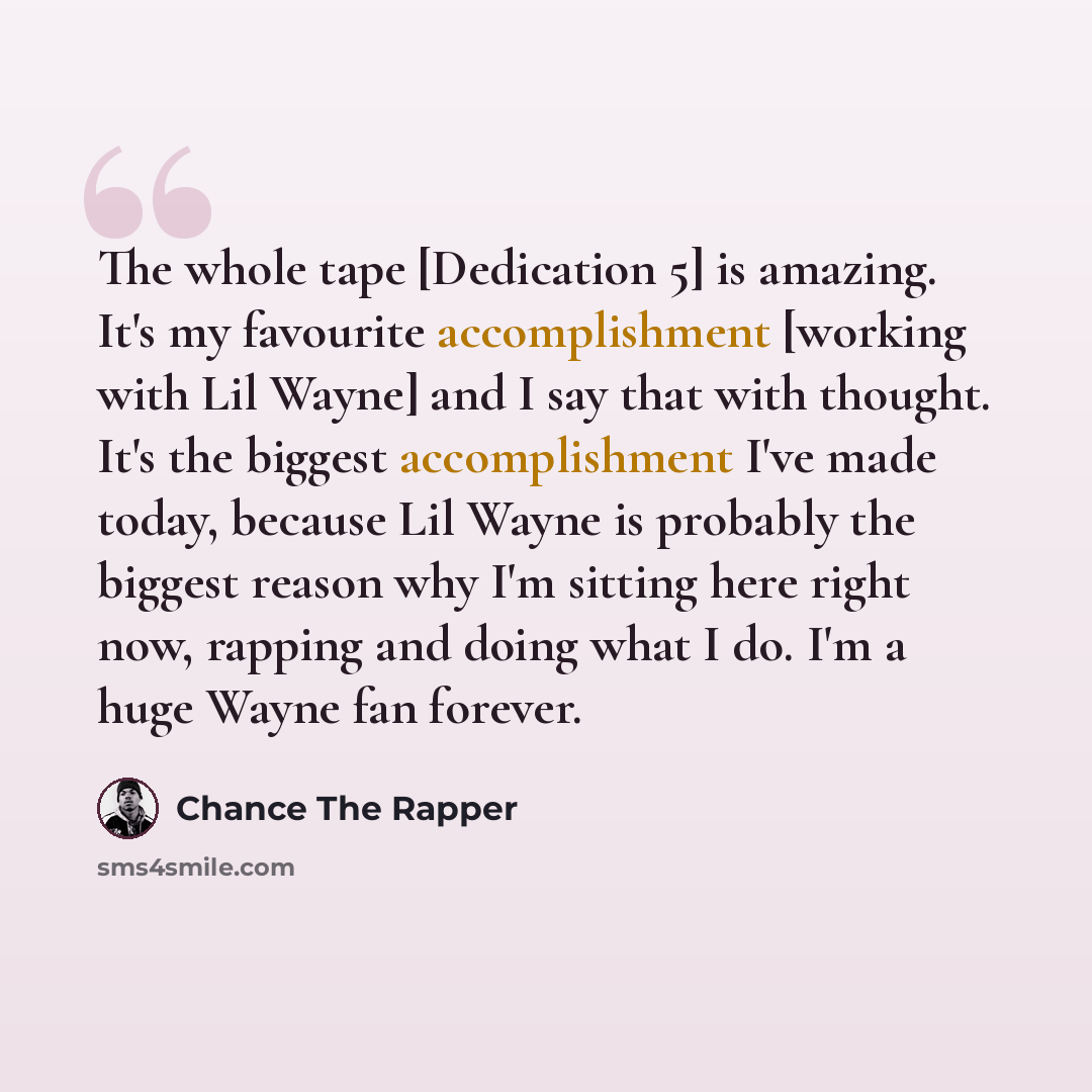 “The whole tape [Dedication 5] is amazing. It's my favourite accomplishment [working with Lil Wayne] and I say that with thought. It's the biggest accomplishment I've made today, because Lil Wayne is probably the biggest reason why I'm sitting here right now, rapping and doing what I do. I'm a huge…” quote by Chance the Rapper