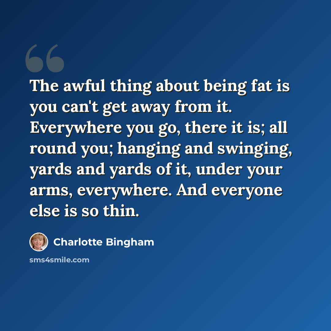 “The awful thing about being fat is you can't get away from it. Everywhere you go, there it is; all round you; hanging and swinging, yards and yards of it, under your arms, everywhere. And everyone else is so thin.” quote by Charlotte Bingham