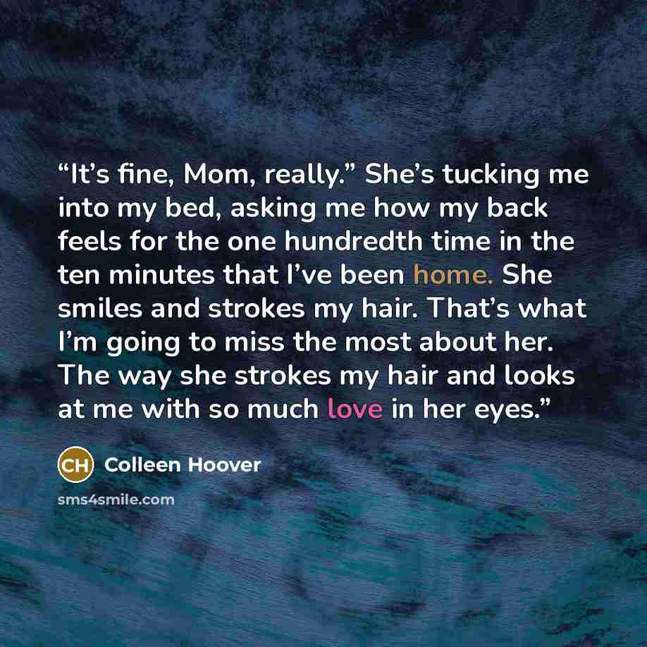 “It’s fine, Mom, really.” She’s tucking me into my bed, asking me how my back feels for the one hundredth time in the ten minutes that I’ve been home. She smiles and strokes my hair. That’s what I’m going to miss the most about her. The way she strokes my hair and looks at me with so much love in…” quote by Colleen Hoover
