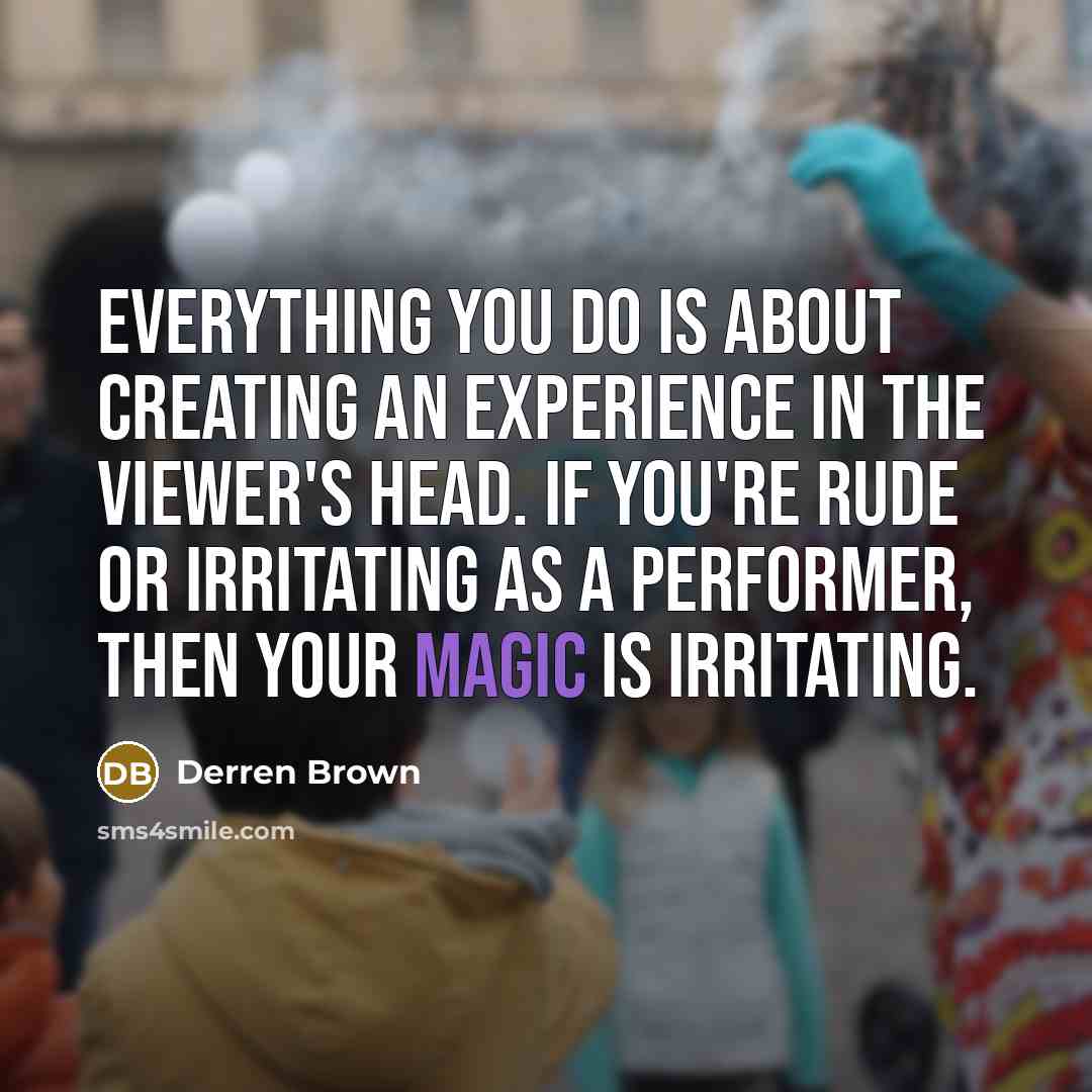“Everything you do is about creating an experience in the viewer's head. If you're rude or irritating as a performer, then your magic is irritating.” quote by Derren Brown