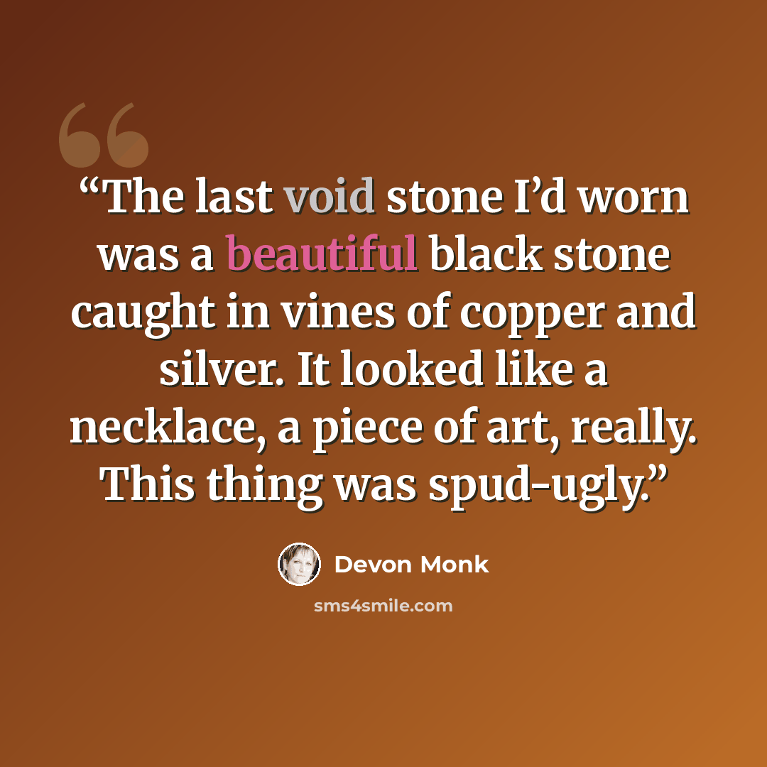 “The last void stone I’d worn was a beautiful black stone caught in vines of copper and silver. It looked like a necklace, a piece of art, really. This thing was spud-ugly.” quote by Devon Monk