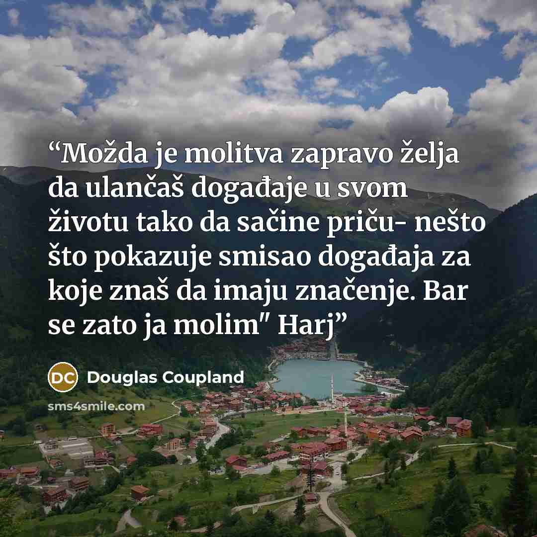 “Možda je molitva zapravo želja da ulančaš događaje u svom životu tako da sačine priču- nešto što pokazuje smisao događaja za koje znaš da imaju značenje. Bar se zato ja molim" Harj” quote by Douglas Coupland
