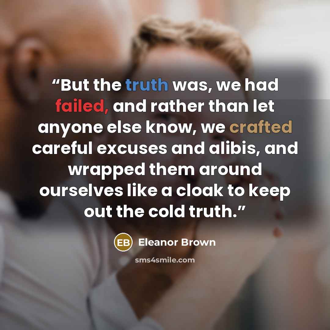 “But the truth was, we had failed, and rather than let anyone else know, we crafted careful excuses and alibis, and wrapped them around ourselves like a cloak to keep out the cold truth.” quote by Eleanor Brown