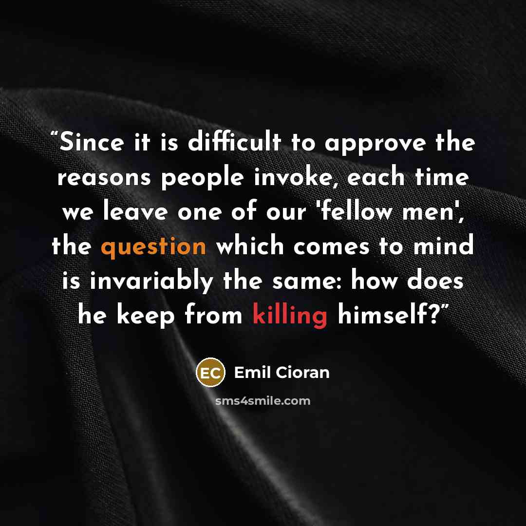 “Since it is difficult to approve the reasons people invoke, each time we leave one of our 'fellow men', the question which comes to mind is invariably the same: how does he keep from killing himself?” quote by Emil Cioran