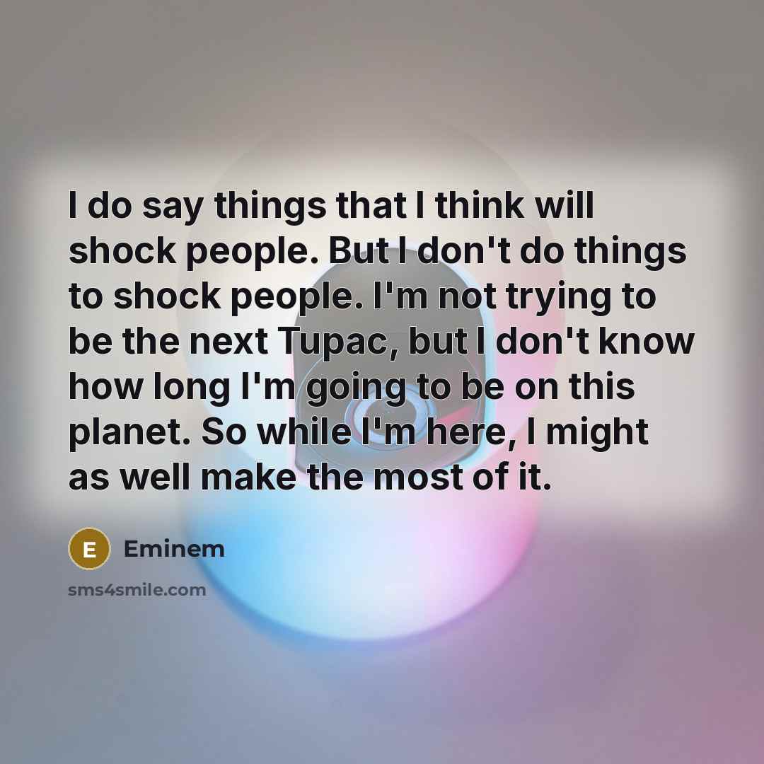 “I do say things that I think will shock people. But I don't do things to shock people. I'm not trying to be the next Tupac, but I don't know how long I'm going to be on this planet. So while I'm here, I might as well make the most of it.” quote by Eminem