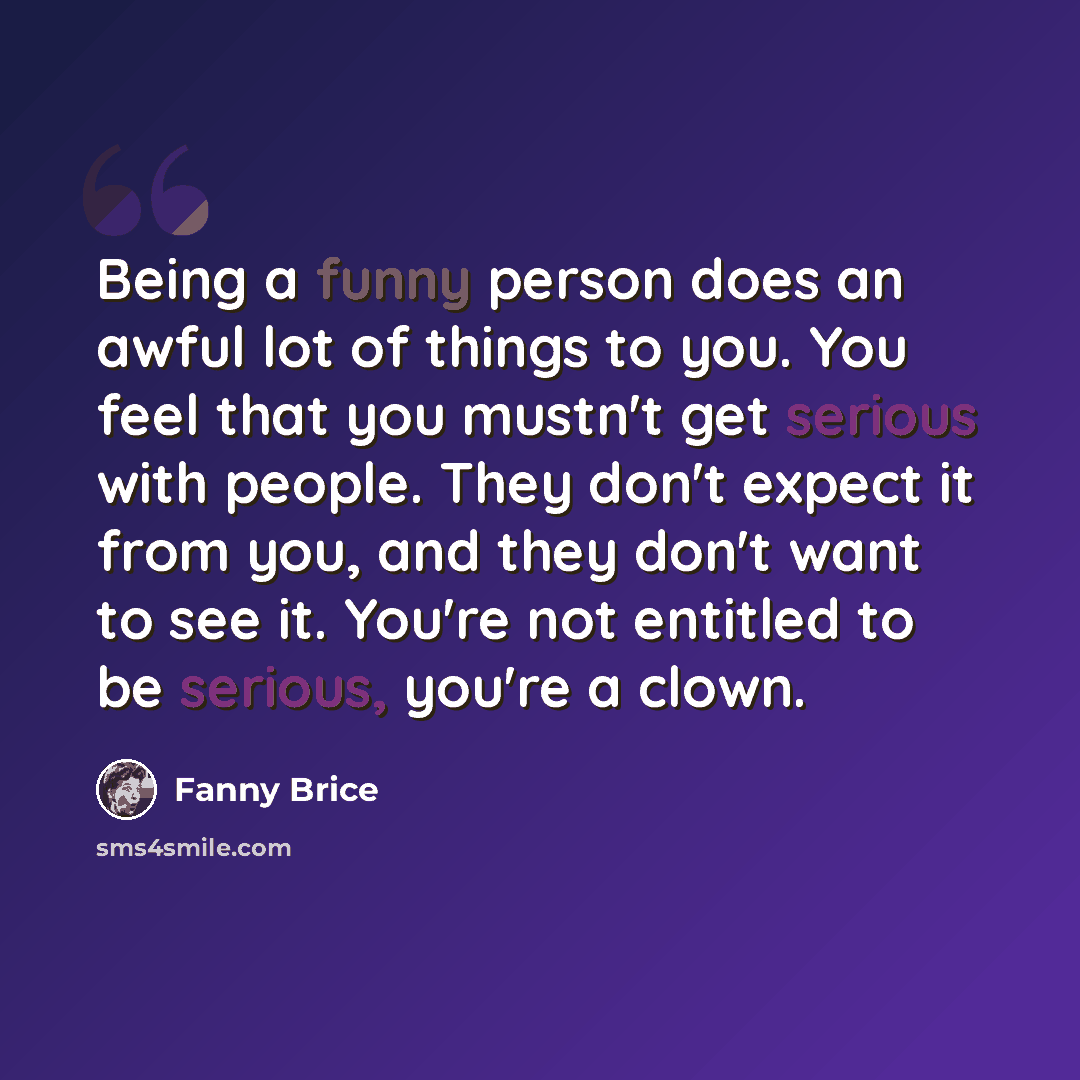 “Being a funny person does an awful lot of things to you. You feel that you mustn't get serious with people. They don't expect it from you, and they don't want to see it. You're not entitled to be serious, you're a clown.” quote by Fanny Brice