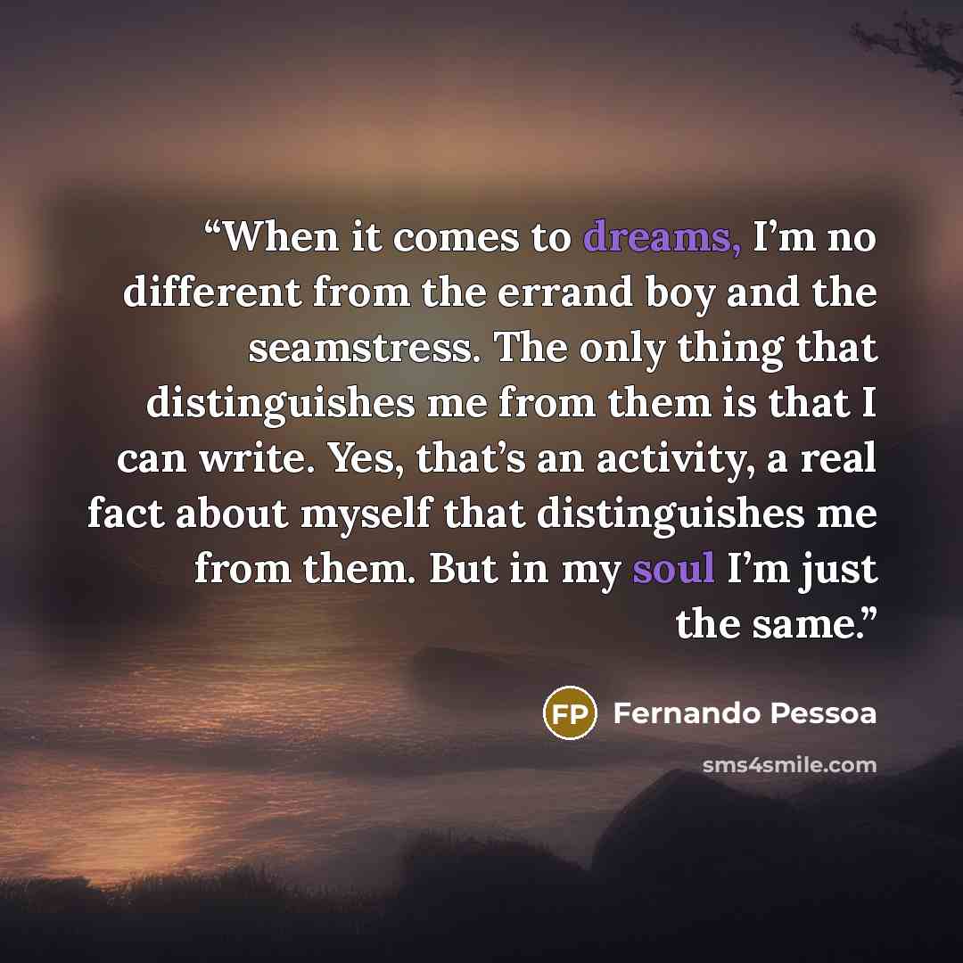 “When it comes to dreams, I’m no different from the errand boy and the seamstress. The only thing that distinguishes me from them is that I can write. Yes, that’s an activity, a real fact about myself that distinguishes me from them. But in my soul I’m just the same.” quote by Fernando Pessoa