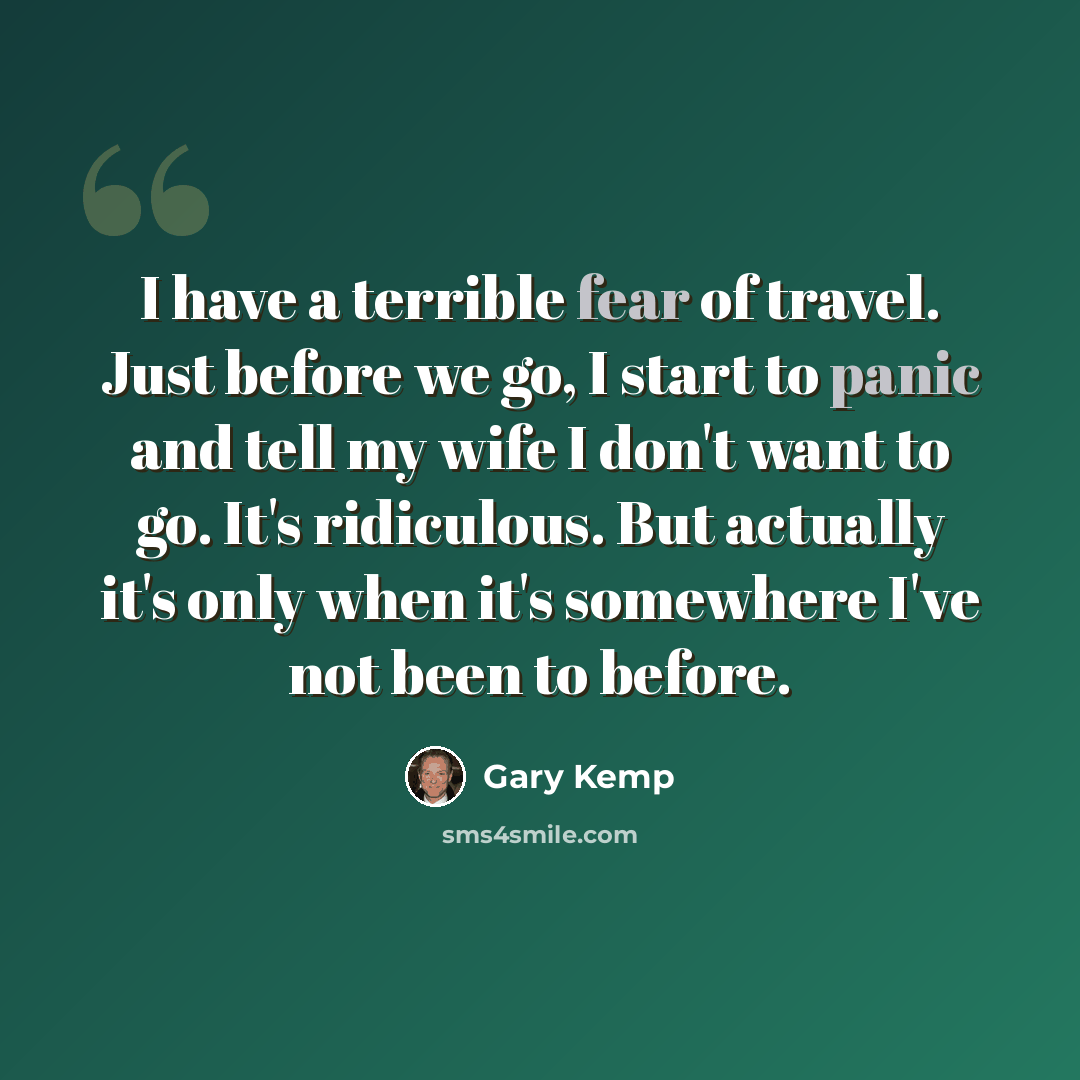 “I have a terrible fear of travel. Just before we go, I start to panic and tell my wife I don't want to go. It's ridiculous. But actually it's only when it's somewhere I've not been to before.” quote by Gary Kemp