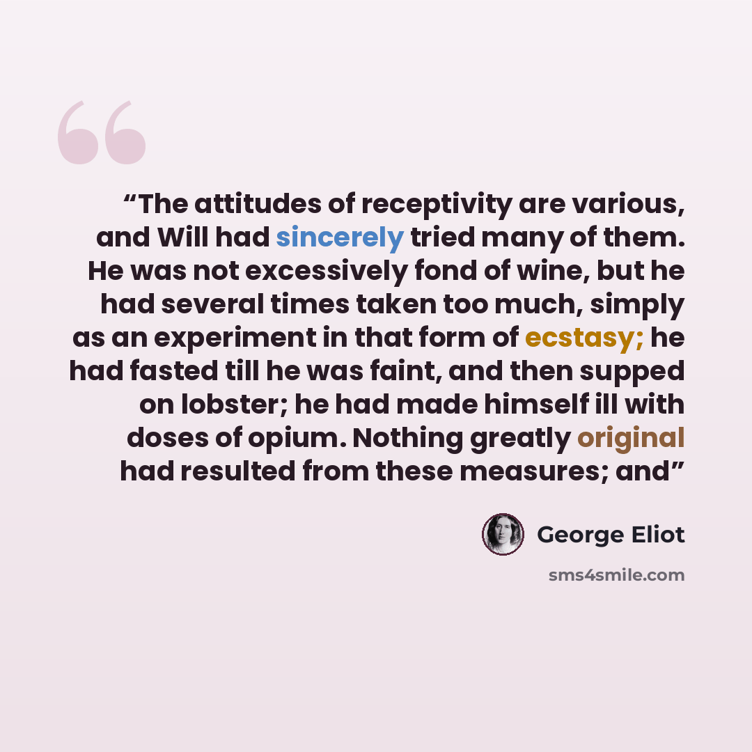 “The attitudes of receptivity are various, and Will had sincerely tried many of them. He was not excessively fond of wine, but he had several times taken too much, simply as an experiment in that form of ecstasy; he had fasted till he was faint, and then supped on lobster; he had made himself ill…” quote by George Eliot