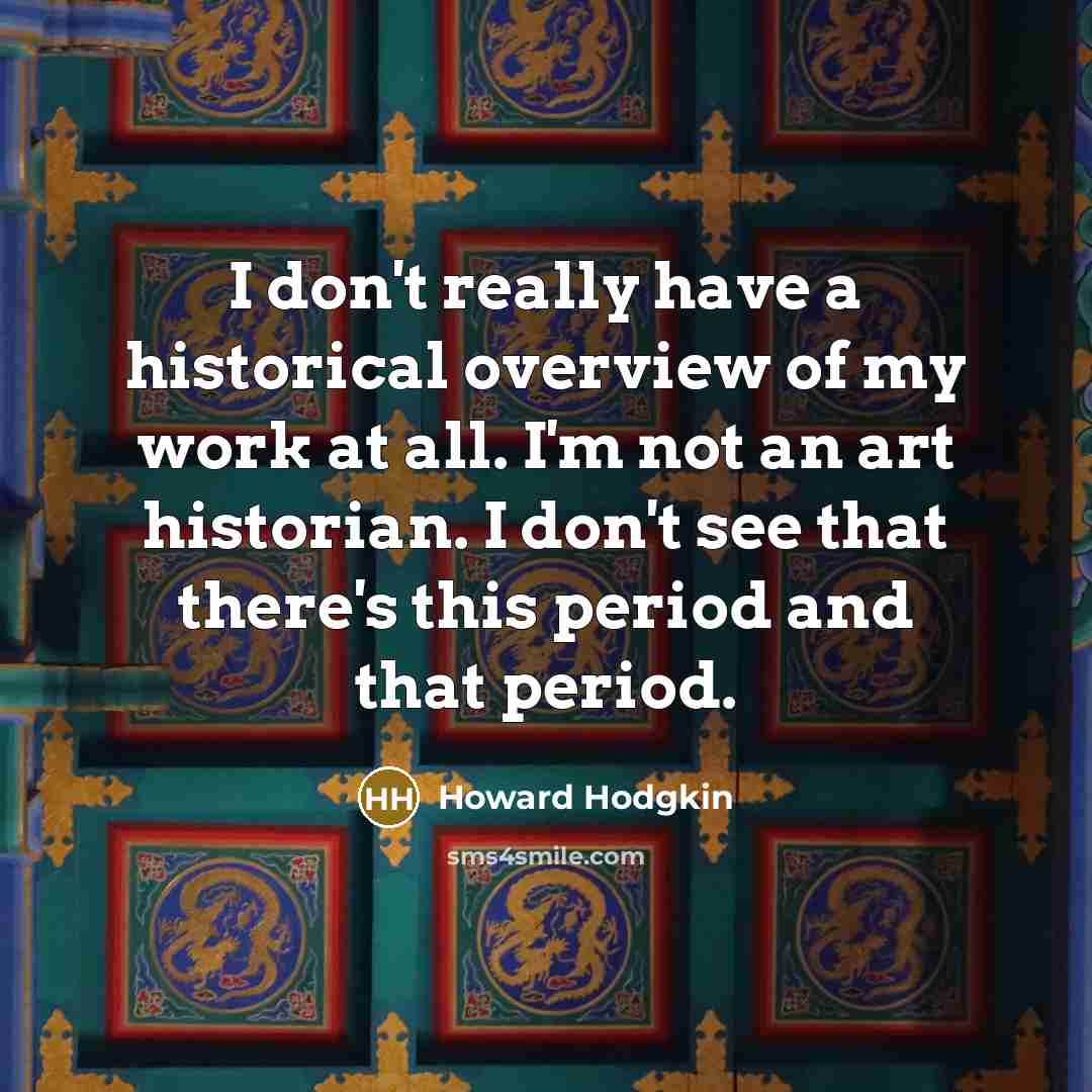 “I don't really have a historical overview of my work at all. I'm not an art historian. I don't see that there's this period and that period.” quote by Howard Hodgkin