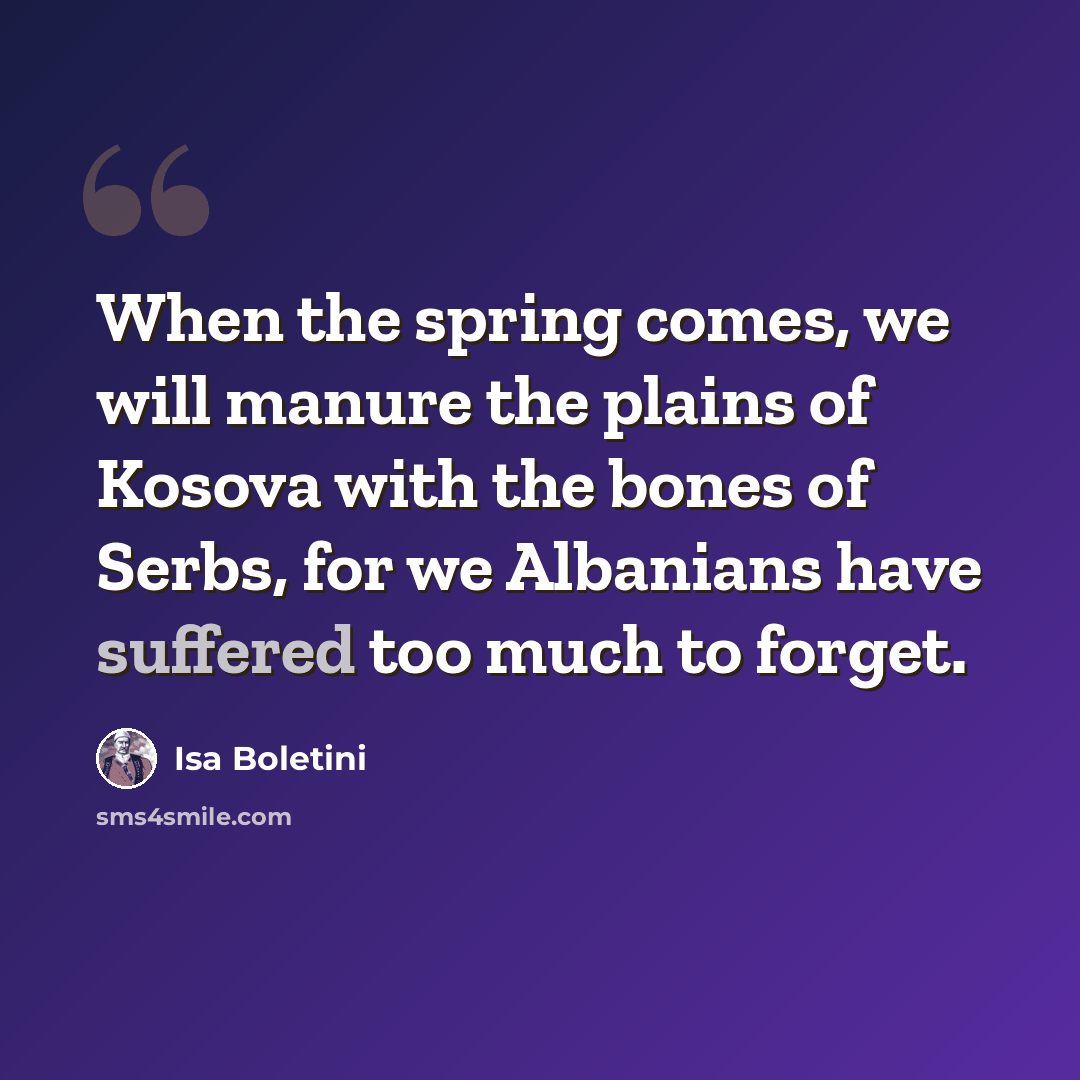 “When the spring comes, we will manure the plains of Kosova with the bones of Serbs, for we Albanians have suffered too much to forget.” quote by Isa Boletini