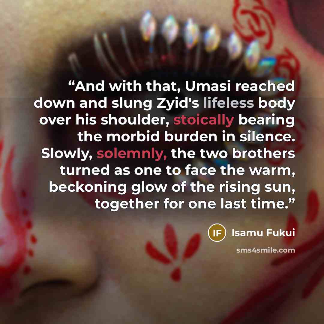 “And with that, Umasi reached down and slung Zyid's lifeless body over his shoulder, stoically bearing the morbid burden in silence. Slowly, solemnly, the two brothers turned as one to face the warm, beckoning glow of the rising sun, together for one last time.” quote by Isamu Fukui