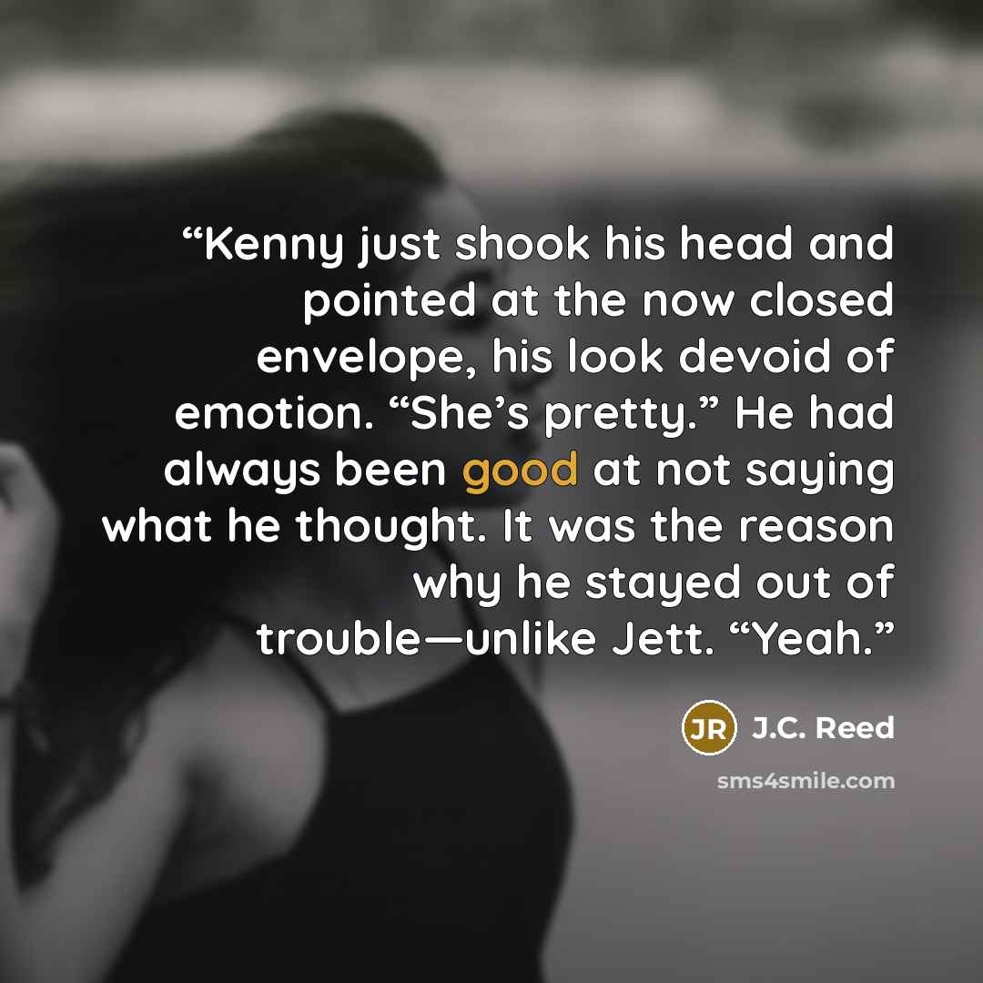 “Kenny just shook his head and pointed at the now closed envelope, his look devoid of emotion. “She’s pretty.” He had always been good at not saying what he thought. It was the reason why he stayed out of trouble—unlike Jett. “Yeah.” quote by J.C. Reed