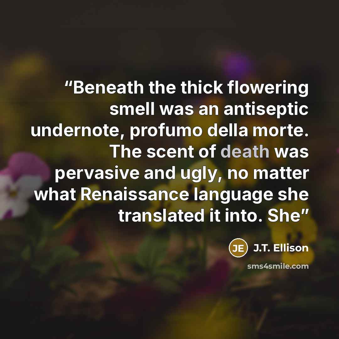 “Beneath the thick flowering smell was an antiseptic undernote, profumo della morte. The scent of death was pervasive and ugly, no matter what Renaissance language she translated it into. She” quote by J.T. Ellison
